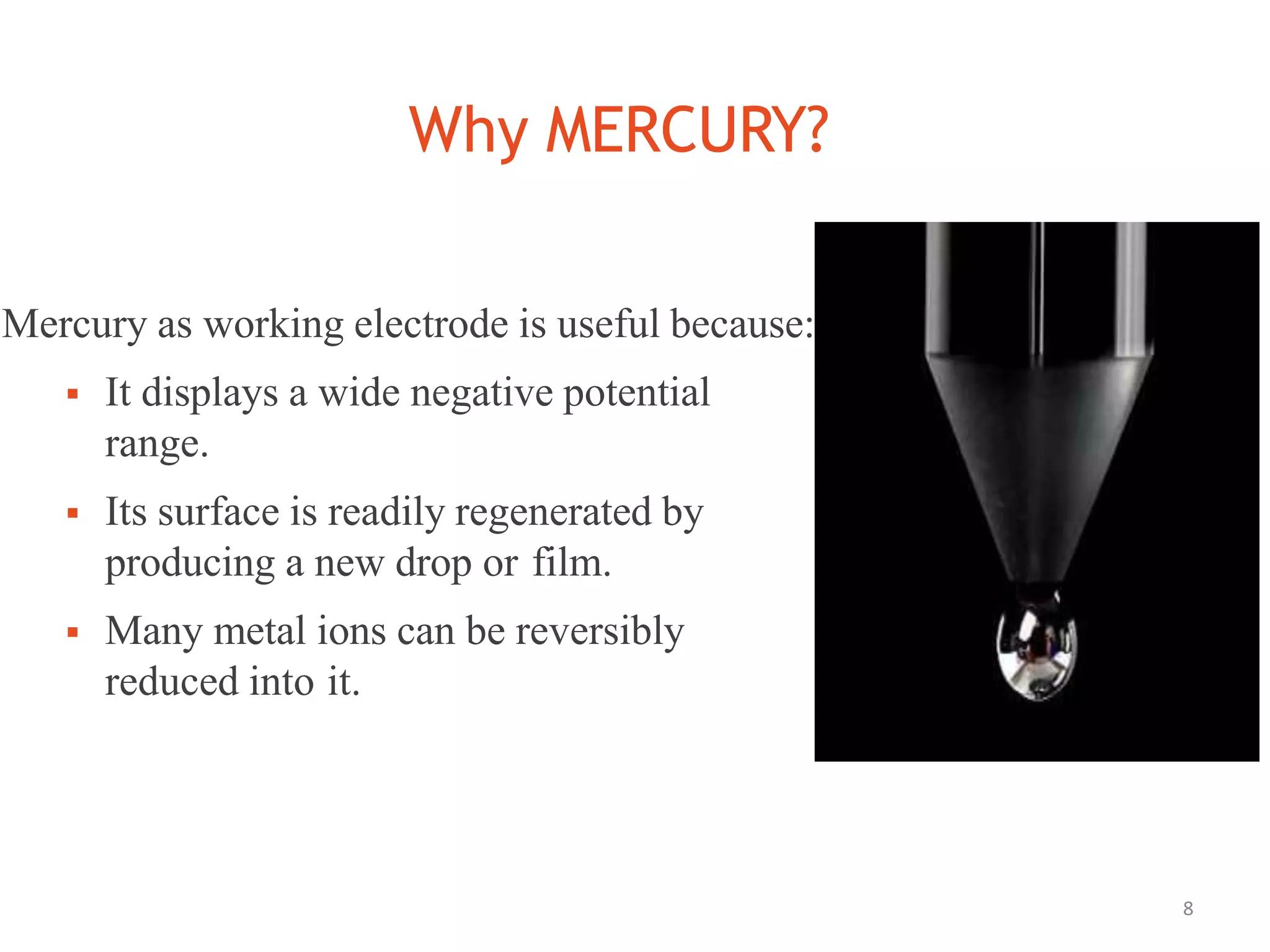 Why MERCURY?
8
Mercury as working electrode is useful because:
 It displays a wide negative potential
range.
 Its surface is readily regenerated by
producing a new drop or film.
 Many metal ions can be reversibly
reduced into it.
 