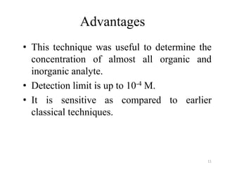 Advantages
• This technique was useful to determine the
concentration of almost all organic and
inorganic analyte.
• Detection limit is up to 10-4 M.
• It is sensitive as compared to earlier
classical techniques.
11
 