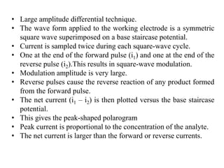 • Large amplitude differential technique.
• The wave form applied to the working electrode is a symmetric
square wave superimposed on a base staircase potential.
• Current is sampled twice during each square-wave cycle.
• One at the end of the forward pulse (i1) and one at the end of the
reverse pulse (i2).This results in square-wave modulation.
• Modulation amplitude is very large.
• Reverse pulses cause the reverse reaction of any product formed
from the forward pulse.
• The net current (i1 – i2) is then plotted versus the base staircase
potential.
• This gives the peak-shaped polarogram
• Peak current is proportional to the concentration of the analyte.
• The net current is larger than the forward or reverse currents.
 