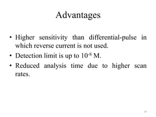Advantages
• Higher sensitivity than differential-pulse in
which reverse current is not used.
• Detection limit is up to 10-8 M.
• Reduced analysis time due to higher scan
rates.
24
 