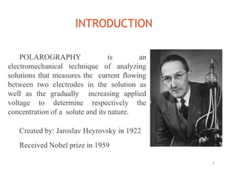 INTRODUCTION
3
POLAROGRAPHY is an
electromechanical technique of analyzing
solutions that measures the current flowing
between two electrodes in the solution as
well as the gradually increasing applied
voltage to determine respectively the
concentration of a solute and its nature.
Created by: Jaroslav Heyrovsky in 1922
Received Nobel prize in 1959
 