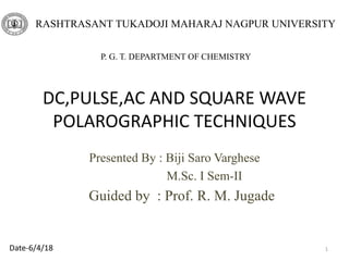 DC,PULSE,AC AND SQUARE WAVE
POLAROGRAPHIC TECHNIQUES
Presented By : Biji Saro Varghese
M.Sc. I Sem-II
Guided by : Prof. R. M. Jugade
1
RASHTRASANT TUKADOJI MAHARAJ NAGPUR UNIVERSITY
P. G. T. DEPARTMENT OF CHEMISTRY
Date-6/4/18
 