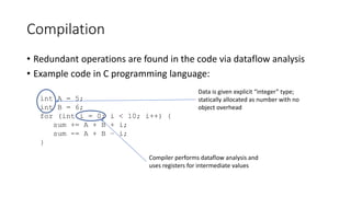 Compilation
• Redundant operations are found in the code via dataflow analysis
• Example code in C programming language:
int A = 5;
int B = 6;
for (int i = 0; i < 10; i++) {
sum += A + B + i;
sum -= A + B – i;
}
Compiler performs dataflow analysis and
uses registers for intermediate values
Data is given explicit “integer” type;
statically allocated as number with no
object overhead
 