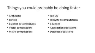 Things you could probably be doing faster
• Arithmetic
• Sorting
• Building data structures
• Vector computations
• Matrix computations
• File I/O
• Filesystem computations
• Counting
• Aggregation operations
• Database operations
 