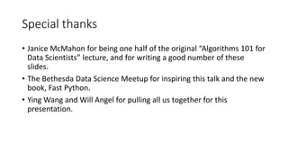 Special thanks
• Janice McMahon for being one half of the original “Algorithms 101 for
Data Scientists” lecture, and for writing a good number of these
slides.
• The Bethesda Data Science Meetup for inspiring this talk and the new
book, Fast Python.
• Ying Wang and Will Angel for pulling all us together for this
presentation.
 
