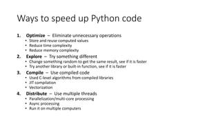 Ways to speed up Python code
1. Optimize – Eliminate unnecessary operations
• Store and reuse computed values
• Reduce time complexity
• Reduce memory complexity
2. Explore – Try something different
• Change something random to get the same result, see if it is faster
• Try another library or built-in function, see if it is faster
3. Compile – Use compiled code
• Used C-level algorithms from compiled libraries
• JIT compilation
• Vectorization
4. Distribute – Use multiple threads
• Parallelization/multi-core processing
• Async processing
• Run it on multiple computers
 