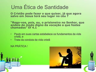 Uma Ética de Santidade
O Cristão pode fazer o que quiser, já que agora
salvo em Jesus terá seu lugar no cèu ?
“Rogo-vos, pois, eu, o prisioneiro no Senhor, que
andeis de modo digno da vocação a que fostes
chamados” Ef 4.1
• Paulo em suas cartas estabelece os fundamentos da vida
cristã, e
• Trata da conduta da vida cristã
NA PRÁTICA !
 