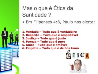 Mas o que é Ética da
Santidade ?
• Em Filipenses 4:8, Paulo nos alerta:
1. Verdade – Tudo que é verdadeiro
2. Respeito – Tudo que é respeitável
3. Justiça – Tudo que é justo
4. Pureza – Tudo que é puro
5. Amor – Tudo que é amável
6. Empatia – Tudo que é de boa fama
 