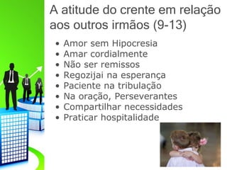 A atitude do crente em relação
aos outros irmãos (9-13)
• Amor sem Hipocresia
• Amar cordialmente
• Não ser remissos
• Regozijai na esperança
• Paciente na tribulação
• Na oração, Perseverantes
• Compartilhar necessidades
• Praticar hospitalidade
 