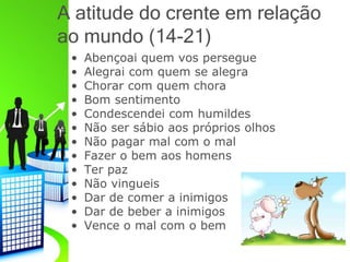 A atitude do crente em relação
ao mundo (14-21)
• Abençoai quem vos persegue
• Alegrai com quem se alegra
• Chorar com quem chora
• Bom sentimento
• Condescendei com humildes
• Não ser sábio aos próprios olhos
• Não pagar mal com o mal
• Fazer o bem aos homens
• Ter paz
• Não vingueis
• Dar de comer a inimigos
• Dar de beber a inimigos
• Vence o mal com o bem
 