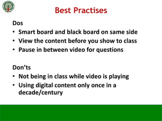 Dos
• Smart board and black board on same side
• View the content before you show to class
• Pause in between video for questions
Don’ts
• Not being in class while video is playing
• Using digital content only once in a
decade/century
Best Practises
 