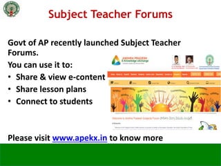 Govt of AP recently launched Subject Teacher
Forums.
You can use it to:
• Share & view e-content
• Share lesson plans
• Connect to students
Please visit www.apekx.in to know more
Subject Teacher Forums
 