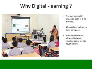 Why Digital -learning ?
• The average child’s
attention span is 8-20
minutes.
• Allows them to learn at
their own pace.
• Interactive Content
allows children to
visualize concepts like
never before.
 