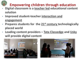 Empowering children through education
• Digital classroom is a teacher led educational content
solution
• Improved student-teacher interaction and
engagement
• Prepares students for the 21st century technologically
placed world
• Leading content providers – Tata Classedge and Usky
will provide digital content
 