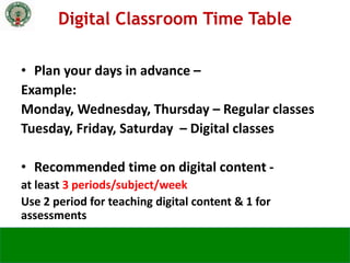 • Plan your days in advance –
Example:
Monday, Wednesday, Thursday – Regular classes
Tuesday, Friday, Saturday – Digital classes
• Recommended time on digital content -
at least 3 periods/subject/week
Use 2 period for teaching digital content & 1 for
assessments
Digital Classroom Time Table
 