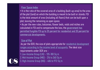 Floor Space Index
Floor Space Index
• It is the ratio of the covered area of a building (built-up area) to the area
of the plot (land) on which the building is meant to be built or stands. FSI
is the total amount of area (including all floors) that can be built upon a
plot, leaving the remaining as open space.
• As per the new rules, balconies, flower beds, voids and niches are
calculated in FSI and to compensate the loss, the government has
permitted fungible FSI up to 35 percent for residential and 20 percent for
commercial developments.
commercial developments.
Size of Plot
Size of Plot
As per the DCR, the size of plots appropriate for residential development
ranges according to the income level of occupants. The ideal size
requirements under DCR are -
1. Low-Income Group (LIG) - 135-180 Sq m
2. Mid-Income Group (MIG) - 216 to 360 Sq m
3. High-Income Group (HIG) - 486 to 972 Sq m
08
 