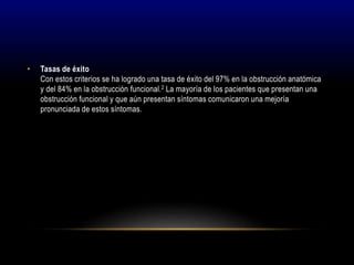 • Tasas de éxito
Con estos criterios se ha logrado una tasa de éxito del 97% en la obstrucción anatómica
y del 84% en la obstrucción funcional.2 La mayoría de los pacientes que presentan una
obstrucción funcional y que aún presentan síntomas comunicaron una mejoría
pronunciada de estos síntomas.