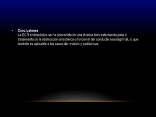 • Conclusiones
La DCR endoscópica se ha convertido en una técnica bien establecida para el
tratamiento de la obstrucción anatómica o funcional del conducto nasolagrimal, lo que
también es aplicable a los casos de revisión y pediátricos.