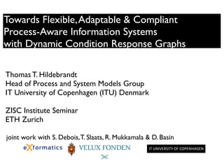 Towards Flexible,Adaptable & Compliant 	

Process-Aware Information Systems 	

with Dynamic Condition Response Graphs
!
!
Thomas T. Hildebrandt	

Head of Process and System Models Group	

IT University of Copenhagen (ITU) Denmark	

!
ZISC Institute Seminar	

ETH Zurich	

!
!
IT	
  UNIVERSITY	
  OF	
  COPENHAGEN	
  	
  
joint work with S. Debois,T. Slaats, R. Mukkamala & D. Basin
 