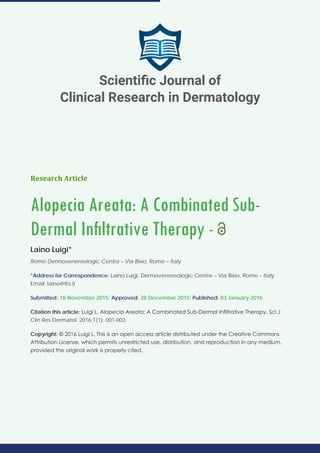 Research Article
Alopecia Areata: A Combinated Sub-
Dermal Infiltrative Therapy -
Laino Luigi*
Rome Dermovenereologic Centre – Via Bixio, Rome – Italy
*Address for Correspondence: Laino Luigi, Dermovenereologic Centre – Via Bixio, Rome – Italy
Email: laino@ifo.it
Submitted: 18 November 2015; Approved: 28 December 2015; Published: 03 January 2016
Citation this article: Luigi L. Alopecia Areata: A Combinated Sub-Dermal Infiltrative Therapy. Sci J
Clin Res Dermatol. 2016;1(1): 001-003.
Copyright: © 2016 Luigi L. This is an open access article distributed under the Creative Commons
Attribution License, which permits unrestricted use, distribution, and reproduction in any medium,
provided the original work is properly cited.
Scientific Journal of
Clinical Research in Dermatology
 