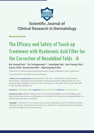 Research Article
The Efficacy and Safety of Touch-up
Treatment with Hyaluronic Acid Filler for
the Correction of Nasolabial Folds -
Kui Young Park1#
, Se YeongJeong1,2#
, JoonHyuk Suh1
, Sun Young Choi1
,
EunJa Choi1
, BeomJoon Kim1*
, Myeung Nam Kim1
1
Department of Dermatology,Chung-AngUniversity College of Medicine, Seoul, South Korea
2
Good Day Skin & Laser Clinic, Seoul, South Korea
*Address for Correspondence: BeomJoon Kim, M.D., Ph.D., Chief Professor, Department of
Dermatology, Chung-Ang University Hospital, Chung-Ang University Collegeof Medicine, 224-1
Heukseok-dong, Dongjak-ku, Seoul 156-755, South Korea, Tel: 82-2-6299-1525; Fax: 82-2-823-1049;
E-mail: beomjoon@unitel.co.kr
Submitted: 24 November 2015; Approved: 28 December 2015; Published: 03 January 2016
Citation this article: Park KY, Jeong SY, Suh JH, Choi SY,Choi E,AREATA A et al. The Efficacy and
Safety of Touch-up Treatment with Hyaluronic Acid Filler for the Correction of Nasolabial Folds. Sci J
Clin Res Dermatol. 2016;1(1): 003-008.
Copyright: © 2016 Kim BJ. This is an open access article distributed under the Creative Commons
Attribution License, which permits unrestricted use, distribution, and reproduction in any medium,
provided the original work is properly cited.
Scientific Journal of
Clinical Research in Dermatology
 