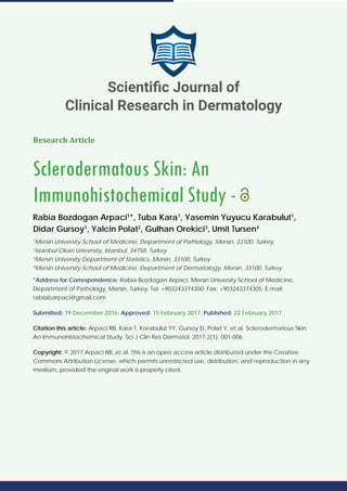 Research Article
Sclerodermatous Skin: An
Immunohistochemical Study -
Rabia Bozdogan Arpaci1
*, Tuba Kara1
, Yasemin Yuyucu Karabulut1
,
Didar Gursoy1
, Yalcin Polat2
, Gulhan Orekici3
, Umit Tursen4
1
Mersin University School of Medicine, Department of Pathology, Mersin, 33100, Turkey
2
Istanbul Okan University, Istanbul, 34758, Turkey
3
Mersin University Department of Statistics, Mersin, 33100, Turkey
4
Mersin University School of Medicine, Department of Dermatology, Mersin, 33100, Turkey
*Address for Correspondence: Rabia Bozdogan Arpaci, Mersin University School of Medicine,
Department of Pathology, Mersin, Turkey, Tel: +903243374300; Fax: +903243374305; E-mail:
rabiabarpaci@gmail.com
Submitted: 19 December 2016; Approved: 15 February 2017; Published: 22 February 2017
Citation this article: Arpaci RB, Kara T, Karabulut YY, Gursoy D, Polat Y, et al. Sclerodermatous Skin:
An Immunohistochemical Study. Sci J Clin Res Dermatol. 2017;2(1): 001-006.
Copyright: © 2017 Arpaci RB, et al. This is an open access article distributed under the Creative
Commons Attribution License, which permits unrestricted use, distribution, and reproduction in any
medium, provided the original work is properly cited.
Scientiﬁc Journal of
Clinical Research in Dermatology
 