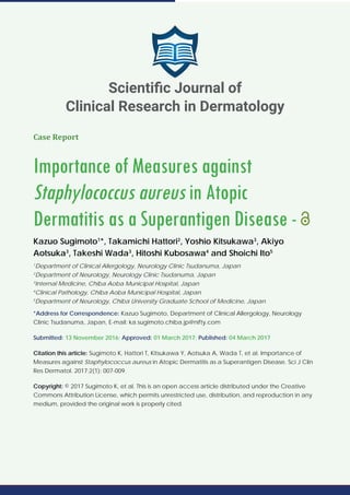Case Report
Importance of Measures against
Staphylococcus aureus in Atopic
Dermatitis as a Superantigen Disease -
Kazuo Sugimoto1
*, Takamichi Hattori2
, Yoshio Kitsukawa3
, Akiyo
Aotsuka3
, Takeshi Wada3
, Hitoshi Kubosawa4
and Shoichi Ito5
1
Department of Clinical Allergology, Neurology Clinic Tsudanuma, Japan
2
Department of Neurology, Neurology Clinic Tsudanuma, Japan
3
Internal Medicine, Chiba Aoba Municipal Hospital, Japan
4
Clinical Pathology, Chiba Aoba Municipal Hospital, Japan
5
Department of Neurology, Chiba University Graduate School of Medicine, Japan
*Address for Correspondence: Kazuo Sugimoto, Department of Clinical Allergology, Neurology
Clinic Tsudanuma, Japan, E-mail: ka.sugimoto.chiba.jp@nifty.com
Submitted: 13 November 2016; Approved: 01 March 2017; Published: 04 March 2017
Citation this article: Sugimoto K, Hattori T, Kitsukawa Y, Aotsuka A, Wada T, et al. Importance of
Measures against Staphylococcus aureus in Atopic Dermatitis as a Superantigen Disease. Sci J Clin
Res Dermatol. 2017;2(1): 007-009.
Copyright: © 2017 Sugimoto K, et al. This is an open access article distributed under the Creative
Commons Attribution License, which permits unrestricted use, distribution, and reproduction in any
medium, provided the original work is properly cited.
Scientiﬁc Journal of
Clinical Research in Dermatology
 