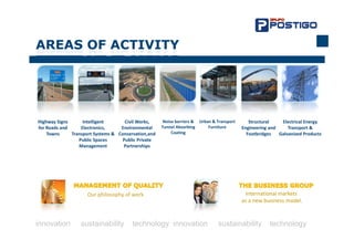 AREAS O ACTIVITY
    S OF C




Highway Signs       Intelligent        Civil Works,    Noise barriers &  Urban & Transport       Structural     Electrical Energy 
for Roads and      Electronics,      Environmental    Tunnel Absorbing       Furniture        Engineering and      Transport & 
    Towns      Transport Systems &  Conservation,and       Coating                              Footbridges    Galvanized Products
                  Public Spaces       Public Private 
                  Management          Partnerships




                      Our philosophy of work.                                                  International markets
                                                                                              as a new business model.



innovation         sustainability          technology innovation                  sustainability          technology
 