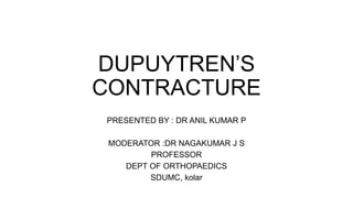 DUPUYTREN’S
CONTRACTURE
PRESENTED BY : DR ANIL KUMAR P
MODERATOR :DR NAGAKUMAR J S
PROFESSOR
DEPT OF ORTHOPAEDICS
SDUMC, kolar
 