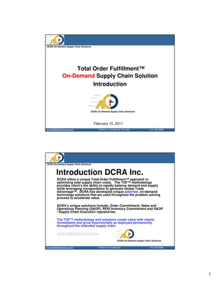 DCRA On-Demand Supply Chain Solutions




                Total Order Fulfillment™
            On-Demand Supply Chain Solution
                      Introduction



                                    DCRA On-Demand Supply Chain Solutions




                                        February 15, 2011
www.DCRASolutions.com                     DCRA Inc. Confidential DT Distr.             214 352 0868




DCRA On-Demand Supply Chain Solutions



       Introduction DCRA Inc.
        DCRA offers a unique Total Order Fulfillment™ approach in
        optimizing total supply chain costs. The TOF™ methodology
        provides client’s the ability to rapidly balance demand and supply
        while leveraging transportation to generate Global Trade
        Advantage™. DCRA has developed unique patented, on-demand
        technology solutions that are used throughout the problem solving
        process to accelerate value.

        DCRA’s unique solutions include: Order Commitment, Sales and
        Operations Planning (S&OP), RFID Inventory Commitment and S&OP
        / Supply Chain Execution repositories.

        The TOF™ methodology and solutions create value with clients
        immediately and grow exponentially as deployed permanently
        throughout the extended supply chain

        www.DCRASolutions.com.

                                                            DCRA On-Demand Supply Chain Solutions
                                                                                                    2
www.DCRASolutions.com                     DCRA Inc. Confidential                       214 352 0868




                                                                                                        1
 
