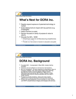 DCRA On-Demand Supply Chain Solutions




       What’s Next for DCRA Inc.
       •   Rapidly expand exposure of patented technology to
           market
       •   Scale deployments & impact with key partners (e.g.
           Freightgate)
       •   Select Partners to scale)
       •   Remain focused on clarity of purpose & value to
           client’s
       •   Educate the 90% - NOW
             •   Philanthropic support for US Manufacturing competitiveness
                 (www.Texaslcc.org)
             •   Provide no or low version of solution to education and public
                                                                                13
www.DCRASolutions.com                   DCRA Inc. Confidential        214 352 0868




DCRA On-Demand Supply Chain Solutions




       DCRA Inc. Background
       •   Founded 2001 - Incorporated in May 2002, closely held by
           founders
       •   Solutions not just software or services but real solutions
       •   Bio Jon Kirkegaard: 30 years experience corporations, Booz &
           Company strategy / ops, early i2 led supply chain offerings,
           founded two firms for venture (Battery, Draper Fisher),
           Manufacturing Engineering, MS Finance, Patents in multi-
           enterprise planning and recently awarded real time S&OP /
           Order Commit.
       •   Purpose to provide simplicity, clarity and mass market
           opportunity to improve business of all sizes and industries
       •   Product set well established, proven benefits to major clients
           and VERY complimentary to legacy technologies and services


                                                                                14
www.DCRASolutions.com                   DCRA Inc. Confidential        214 352 0868




                                                                                     7
 