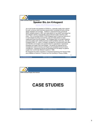 DCRA On-Demand Supply Chain Solutions

                        Speaker Bio Jon Kirkegaard
                          www.DCRASolutions.com
          Jon is the founder and president of DCRA Inc. a specialty supply chain solution
          firm with numerous client business transformation successes primarily utilizing
          S&OP strategies and concepts. DCRA Inc. produced the first commercial
          S&OP software product in 2001 and holds patents on key S&OP technology that
          has allowed it clients to dramatically reduce demand supply matching cycle
          times. Prior to founding DCRA in 2 Mr Kirkegaard was an early key executive at
          i2 Technologies founding 3 i2 business units and holds patents on early
          collaborative planning technologies. Mr Kirkegaard also co-founded Viewlocity
          and early supply chain visibility business funded by Battery Ventures. Prior Mr
          Kirkegaard spent 10 + years in strategic management consulting with Booz Allen
          and Hamilton and Coopers and Lybrand where he specialized in operational
          strategies and supply chain technologies. He started his engineering and
          management career at Conoco and Dupont and completed Conoco’s senior
          management / engineering training and developed the first design for pipeline
          supply chain control leak detection systems in 1984.
          Mr Kirkegaard He holds a bachelors in Industrial Engineering from Kansas State
          and a Masters of Science in Finance from the University of Texas at Dallas.
                                                                                          15
www.DCRASolutions.com                   DCRA Inc. Confidential                  214 352 0868




DCRA On-Demand Supply Chain Solutions




                        CASE STUDIES




www.DCRASolutions.com                   DCRA Inc. Confidential DT Distr.        214 352 0868




                                                                                               8
 