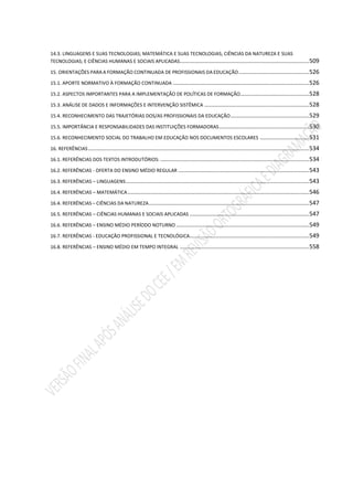 14.3. LINGUAGENS E SUAS TECNOLOGIAS; MATEMÁTICA E SUAS TECNOLOGIAS; CIÊNCIAS DA NATUREZA E SUAS
TECNOLOGIAS; E CIÊNCIAS HUMANAS E SOCIAIS APLICADAS...............................................................................509
15. ORIENTAÇÕES PARA A FORMAÇÃO CONTINUADA DE PROFISSIONAIS DA EDUCAÇÃO...........................................526
15.1. APORTE NORMATIVO À FORMAÇÃO CONTINUADA ...................................................................................526
15.2. ASPECTOS IMPORTANTES PARA A IMPLEMENTAÇÃO DE POLÍTICAS DE FORMAÇÃO..........................................528
15.3. ANÁLISE DE DADOS E INFORMAÇÕES E INTERVENÇÃO SISTÊMICA ................................................................528
15.4. RECONHECIMENTO DAS TRAJETÓRIAS DOS/AS PROFISSIONAIS DA EDUCAÇÃO................................................529
15.5. IMPORTÂNCIA E RESPONSABILIDADES DAS INSTITUIÇÕES FORMADORAS.......................................................530
15.6. RECONHECIMENTO SOCIAL DO TRABALHO EM EDUCAÇÃO NOS DOCUMENTOS ESCOLARES ..............................531
16. REFERÊNCIAS.......................................................................................................................................534
16.1. REFERÊNCIAS DOS TEXTOS INTRODUTÓRIOS: ...........................................................................................534
16.2. REFERÊNCIAS - OFERTA DO ENSINO MÉDIO REGULAR ................................................................................543
16.3. REFERÊNCIAS – LINGUAGENS................................................................................................................543
16.4. REFERÊNCIAS – MATEMÁTICA...............................................................................................................546
16.4. REFERÊNCIAS – CIÊNCIAS DA NATUREZA..................................................................................................547
16.5. REFERÊNCIAS – CIÊNCIAS HUMANAS E SOCIAIS APLICADAS .........................................................................547
16.6. REFERÊNCIAS – ENSINO MÉDIO PERÍODO NOTURNO .................................................................................549
16.7. REFERÊNCIAS - EDUCAÇÃO PROFISSIONAL E TECNOLÓGICA.........................................................................549
16.8. REFERÊNCIAS – ENSINO MÉDIO EM TEMPO INTEGRAL ...............................................................................558
 