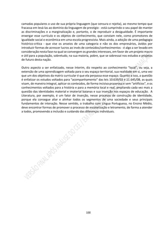 100
camadas populares o uso de sua própria linguagem (que censura e rejeita), ao mesmo tempo que
fracassa em levá-las ao domínio da linguagem de prestígio - está cumprindo o seu papel de manter
as discriminações e a marginalização e, portanto, o de reproduzir a desigualdade. É importante
enxergar esse currículo e os objetos de conhecimento, que constam nele, como promotores de
igualdade social e econômica em uma escola progressista. Mais ainda, a adoção de uma pedagogia
histórico-crítica - que vise os anseios de uma categoria e não os dos empresários, ávidos por
introduzir formas de acrescer lucros ao invés de conteúdos/conhecimentos - é algo a ser levado em
consideração nesta fase na qual se convergem os grandes interesses, em favor de um projeto macro
e útil para a população, sobretudo, na sua maioria, pobre, que se sobressai nos estudos e projetos
de futuro desta nação.
Outro aspecto a ser enfatizado, nesse ínterim, diz respeito ao conhecimento “local”, ou seja, a
extensão de uma aprendizagem voltada para o seu espaço territorial, sua realidade em si, uma vez
que um dos objetivos da matriz curricular é que ela perpassa esse espaço. Quanto a isso, a questão
é enfatizar os estudos voltados para “acompanhamento” das leis 10.639/03 e 11.645/08, as quais
visam, de maneira integral, aplicar os conteúdos, de forma incisiva prazerosa e sem “artifícios”, e os
conhecimentos voltados para a história e para a memória local e real, ampliando cada vez mais a
questão das identidades material e imaterial baianas e sua inserção nos espaços de educação. A
Literatura, por exemplo, é um fator de inserção, nesse processo de construção de identidade,
porque ela consegue aliar e alinhar todos os segmentos de uma sociedade e seus principais
fundamentos de interação. Nesse sentido, o trabalho com Língua Portuguesa, no Ensino Médio,
deve encontrar formas de promover o processo de escolarização e letramento, de forma a atender
a todos, promovendo a inclusão e cuidando das diferenças individuais.
 