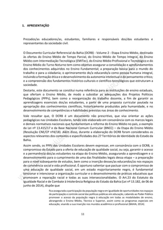 11
1. APRESENTAÇÃO
Prezados/as educadores/as, estudantes, familiares e responsáveis dos/das estudantes e
representantes da sociedade civil.
O Documento Curricular Referencial da Bahia (DCRB) - Volume 2 - Etapa Ensino Médio, destinado
às ofertas do Ensino Médio de Tempo Parcial, do Ensino Médio de Tempo Integral, do Ensino
Médio com Intermediação Tecnológica (EMITec), do Ensino Médio Profissional e Tecnológico e do
Ensino Médio do Turno Noturno tem como objetivo assegurar a consolidação e aprofundamentos
dos conhecimentos adquiridos no Ensino Fundamental; a preparação básica para o mundo do
trabalho e para a cidadania; o aprimoramento do/a educando/a como pessoa humana integral,
incluindo a formação ética e o desenvolvimento da autonomia intelectual e do pensamento crítico;
e a compreensão dos fundamentos histórico-culturais e científico-tecnológicos que estruturam a
sociedade.
Destarte, este documento se constitui numa referência para as instituições de ensino estaduais,
que ofertam o Ensino Médio, de modo a subsidiar as adequações dos Projetos Políticos
Pedagógicos (PPPs), bem como a reorganização do trabalho docente, a fim de garantir as
aprendizagens essenciais dos/as estudantes, a partir de uma proposta curricular pautada na
apropriação dos conhecimentos científicos, historicamente produzidos pela humanidade, e no
desenvolvimento de competências e habilidades previstas nas áreas de conhecimento.
Vale ressaltar que, O DCRB é um documento não prescritivo, que visa orientar as ações
pedagógicas nas Unidades Escolares, tendo sido elaborado em consonância com os marcos legais
e demais normativos nacionais que fundamentam a reforma do Ensino Médio no país, a exemplo
da Lei nº 13.415/17 e da Base Nacional Comum Curricular (BNCC) – da Etapa do Ensino Médio
(Resolução CNE/CP nº4/18). Além disso, durante a elaboração do DCRB foram considerados os
aspectos relevantes dos contextos e especificidades dos 27 Territórios de Identidade do Estado da
Bahia.
Assim sendo, os PPPs das Unidades Escolares devem expressar, em consonância com o DCRB, o
compromisso do Estado para a oferta de educação de qualidade social, ou seja, garantir o acesso
e a permanência dos/as estudantes na etapa do Ensino Médio, assegurando a aprendizagem e o
desenvolvimento para o cumprimento de uma das finalidades legais dessa etapa – a preparação
para o nível subsequente de estudos, bem como a inserção desses/as educandos/as nos espaços
de convivência social e vida profissional. É oportuno salientar que pactuar com o compromisso de
uma educação de qualidade social, em um estado majoritariamente negro, é fundamental
tencionar e intencionar a organização curricular e o desenvolvimento de práticas educativas que
promovam a reparação racial e todas as suas interseccionalidades. O Art.23 do Estatuto da
Igualdade Racial e de Combate à Intolerância Religiosa do Estado da Bahia (Lei nº 13.182, de 06 de
junho de 2014), dispõe que
fica assegurada a participação da população negra em igualdade de oportunidades nos espaços
de participação e controle social das políticas públicas em educação, cabendo ao Poder Público
promover o acesso da população negra à educação em todas as modalidades de ensino,
abrangendo o Ensino Médio, Técnico e Superior, assim como os programas especiais em
educação, visando a sua inserção nos mundos acadêmico e profissional (BAHIA, 2014).
 