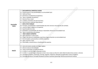 112
EDUCAÇÃO
FÍSICA
 EIXO GINÁSTICA, EXERCÍCIO E SAÚDE
● Ginástica geral e suas possibilidades na comunidade local.
● Valências físicas.
● Elementos e fundamentos da ginástica.
● Tipos e realidades de ginástica.
● Exercício físico e lazer.
● Cuidados e benefícios do exercício físico.
● Exercício físico e doenças hipocinéticas.
 EIXO LUTAS E DANÇAS
● Princípios, possibilidades e especificidades das artes marciais e dos esportes de combate.
● Lutas de origem indígena e as capoeiras.
● Esportivização das lutas.
● Realidades e possibilidades das danças e expressões rítmicas na comunidade local.
● Tipos e características das danças.
 EIXO E JOGOS E ESPORTES
● Jogos populares e cultura local.
● Origem das diversas modalidades esportivas e jogos presentes na comunidade local.
● Discriminações e preconceitos no âmbito esportivo;
● Jogos, esportes e lazer.
● Diversidade, características e classificação dos esportes.
INGLÊS
● Leitura de textos variados em Língua Inglesa.
● Gêneros textuais diversificados.
● Textos multimodais ou multissemióticos.
● A mídia e o uso de imagens de grupos sociais.
● A mídia e o uso de imagens de grupos sociais e seus corpos ao discorrer sobre determinados temas sociais e culturais.
● Estratégias de leitura: skimming, scanning, cognatos, inferência, dedução de significados e leitura imagética.
● Estratégia de leitura: formação de palavras (sufixos e prefixos); guessing/ inferência pronominal e textual.
 