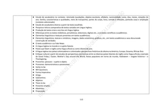 113
● Estudo de vocabulário no contexto: retomada (saudações, objetos escolares, alfabeto, nacionalidade, cores, dias, meses, estações do
ano, família, características e qualidades, meio de transportes, partes do corpo, hora, comida e refeições, partesda casa) e ampliação
(contexto selecionado).
● Estudo de vocabulário diverso a partir do texto escolhido.
● Pesquisa e leitura comparativa de textos variados em Língua Inglesa;
● Produção de textos orais e escritos em língua inglesa.
● Diferenças entre os textos midiáticos, jornalísticos, televisivos, digitais etc., e os textos científicos e acadêmicos.
● Elementos linguísticos e textuais presentes em textos acadêmicos;
● Elementos linguísticos, lexicais e sintáticos, imagens, dados estatísticos, gráficos, etc., em textos acadêmicos e seus discursosde
construção de verdades.
● O texto acadêmico e as Fake News.
● A Língua Inglesa no mundo e o sujeito falante.
● Países que falam o inglês como língua oficial ou como idioma de jure;
● A língua inglesa nos países colonizadores e colonizados: perspectivas históricas do idioma na América, Europa, Oceania, Áfricae Ásia.
● Enfoque cultural a partir de estudos de perspectivas contrastivas entre os diversos países falantes do inglês como língua oficial,a exemplo
de Good Friday / Easter, Mother’s Day around the World, festas populares em torno do mundo, Halloween – resgate histórico – e
Thanksgiving.
● Pronomes: pessoais – sujeito e objeto.
● Pronomes: demonstrativos e possessivos.
● Verbo to be.
● WH Questions.
● Forma Imperativa.
● Artigo.
● Substantivo.
● Adjetivo.
● There to be.
● Presente simples.
● Advérbios.
● Preposição.
 