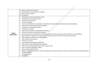 114
● Verbos e advérbios de frequência.
● Passado simples: verbos regulares e irregulares.
● Future com will e going to.
● Caso genitivo.
LÍNGUA
PORTUGUESA
 Metodologia de leitura interpretativa e crítica.
 Compreensão e interpretação de texto.
 Elementos da comunicação.
 Funções da linguagem.
 Fatores de textualidade: intencionalidade, aceitabilidade, situacionalidade, informatividade e intertextualidade.
 Processos de estruturação e formação das palavras.
 Compreensão e interpretação de texto.
 Denotação x conotação.
 Duplo sentido: polissemia e ambiguidade problemática.
 Sinonímia x antonímia / hiperonímia x hiponímia.
 Classes do grupo nominal (substantivo ou palavra substantivada, artigo, numeral, pronome, adjetivo ou locuçãoadjetiva).
 Papel semântico do substantivo ou palavra substantivada, do numeral substantivo e do pronome substantivo.
 Papel semântico de adjetivos ou locuções adjetivas.
 Papel semântico dos pronomes.
 Pronomes e numerais.
 Grupo Relacional (preposições e conjunções).
 Grupo Verbal (verbo, advérbio e locução adverbial).
 Verbo: valores semânticos de tempos, modos, aspectos, vozes.
 Verbo: Perspectivas de atuação sintática.
 Verbo: relações modo-temporais.
 Advérbio. Função especificadora / restritiva dos advérbios e locuções adverbiais no alcance da referência feita pelos verbos,adjetivos e
do próprio advérbio.
 Variação linguística.
 Coletividade.
 