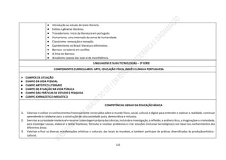 115
 Introdução ao estudo do texto literário.
 Estilos e gêneros literários.
 Trovadorismo: início da literatura em português.
 Humanismo: uma retomada do senso de humanidade.
 Classicismo: renovação e inovação.
 Quinhentismo no Brasil: literatura informativa.
 Barroco: os valores em conflito.
 A lírica do Barroco.
 Arcadismo: poesia das luzes e da Inconfidência.
LINGUAGENS E SUAS TECNOLOGIAS – 2ª SÉRIE
COMPONENTES CURRICULARES: ARTE, EDUCAÇÃO FÍSICA, INGLÊS E LÍNGUA PORTUGUESA
 CAMPOS DE ATUAÇÃO
● CAMPO DA VIDA PESSOAL
● CAMPO ARTÍSTICO LITERÁRIO
● CAMPO DE ATUAÇÃO NA VIDA PÚBLICA
● CAMPO DAS PRÁTICAS DE ESTUDO E PESQUISA
● CAMPO JORNALÍSTICO-MIDIÁTICO
COMPETÊNCIAS GERAIS DA EDUCAÇÃO BÁSICA
1. Valorizar e utilizar os conhecimentos historicamente construídos sobre o mundo físico, social, cultural e digital para entender e explicar a realidade, continuar
aprendendo e colaborar para a construção de uma sociedade justa, democrática e inclusiva.
2. Exercitaracuriosidade intelectualerecorreràabordagemprópriadasciências,incluindoainvestigação,areflexão,aanálisecrítica,aimaginaçãoe a criatividade,
para investigar causas, elaborar e testar hipóteses, formular e resolver problemas e criar soluções (inclusive tecnológicas) com base nos conhecimentos das
diferentes áreas.
3. Valorizar e fruir as diversas manifestações artísticas e culturais, das locais às mundiais, e também participar de práticas diversificadas da produçãoartístico-
cultural.
 