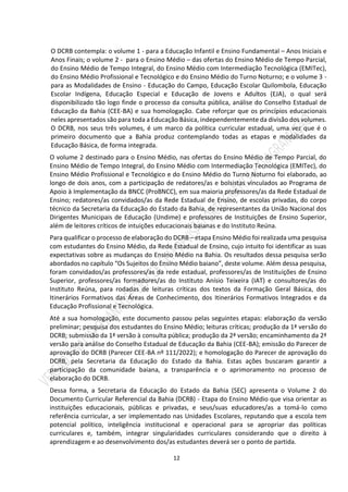 12
O DCRB contempla: o volume 1 - para a Educação Infantil e Ensino Fundamental – Anos Iniciais e
Anos Finais; o volume 2 - para o Ensino Médio – das ofertas do Ensino Médio de Tempo Parcial,
do Ensino Médio de Tempo Integral, do Ensino Médio com Intermediação Tecnológica (EMITec),
do Ensino Médio Profissional e Tecnológico e do Ensino Médio do Turno Noturno; e o volume 3 -
para as Modalidades de Ensino - Educação do Campo, Educação Escolar Quilombola, Educação
Escolar Indígena, Educação Especial e Educação de Jovens e Adultos (EJA), o qual será
disponibilizado tão logo finde o processo da consulta pública, análise do Conselho Estadual de
Educação da Bahia (CEE-BA) e sua homologação. Cabe reforçar que os princípios educacionais
neles apresentados são para toda a Educação Básica, independentemente da divisão dos volumes.
O DCRB, nos seus três volumes, é um marco da política curricular estadual, uma vez que é o
primeiro documento que a Bahia produz contemplando todas as etapas e modalidades da
Educação Básica, de forma integrada.
O volume 2 destinado para o Ensino Médio, nas ofertas do Ensino Médio de Tempo Parcial, do
Ensino Médio de Tempo Integral, do Ensino Médio com Intermediação Tecnológica (EMITec), do
Ensino Médio Profissional e Tecnológico e do Ensino Médio do Turno Noturno foi elaborado, ao
longo de dois anos, com a participação de redatores/as e bolsistas vinculados ao Programa de
Apoio à Implementação da BNCC (ProBNCC), em sua maioria professores/as da Rede Estadual de
Ensino; redatores/as convidados/as da Rede Estadual de Ensino, de escolas privadas, do corpo
técnico da Secretaria da Educação do Estado da Bahia, de representantes da União Nacional dos
Dirigentes Municipais de Educação (Undime) e professores de Instituições de Ensino Superior,
além de leitores críticos de intuições educacionais baianas e do Instituto Reúna.
Para qualificar o processo de elaboração do DCRB – etapa Ensino Médio foi realizada uma pesquisa
com estudantes do Ensino Médio, da Rede Estadual de Ensino, cujo intuito foi identificar as suas
expectativas sobre as mudanças do Ensino Médio na Bahia. Os resultados dessa pesquisa serão
abordados no capítulo “Os Sujeitos do Ensino Médio baiano”, deste volume. Além dessa pesquisa,
foram convidados/as professores/as da rede estadual, professores/as de Instituições de Ensino
Superior, professores/as formadores/as do Instituto Anísio Teixeira (IAT) e consultores/as do
Instituto Reúna, para rodadas de leituras críticas dos textos da Formação Geral Básica, dos
Itinerários Formativos das Áreas de Conhecimento, dos Itinerários Formativos Integrados e da
Educação Profissional e Tecnológica.
Até a sua homologação, este documento passou pelas seguintes etapas: elaboração da versão
preliminar; pesquisa dos estudantes do Ensino Médio; leituras críticas; produção da 1ª versão do
DCRB; submissão da 1ª versão à consulta pública; produção da 2ª versão; encaminhamento da 2ª
versão para análise do Conselho Estadual de Educação da Bahia (CEE-BA); emissão do Parecer de
aprovação do DCRB (Parecer CEE-BA nº 111/2022); e homologação do Parecer de aprovação do
DCRB, pela Secretaria da Educação do Estado da Bahia. Estas ações buscaram garantir a
participação da comunidade baiana, a transparência e o aprimoramento no processo de
elaboração do DCRB.
Dessa forma, a Secretaria da Educação do Estado da Bahia (SEC) apresenta o Volume 2 do
Documento Curricular Referencial da Bahia (DCRB) - Etapa do Ensino Médio que visa orientar as
instituições educacionais, públicas e privadas, e seus/suas educadores/as a tomá-lo como
referência curricular, a ser implementado nas Unidades Escolares, reputando que a escola tem
potencial político, inteligência institucional e operacional para se apropriar das políticas
curriculares e, também, integrar singularidades curriculares considerando que o direito à
aprendizagem e ao desenvolvimento dos/as estudantes deverá ser o ponto de partida.
 