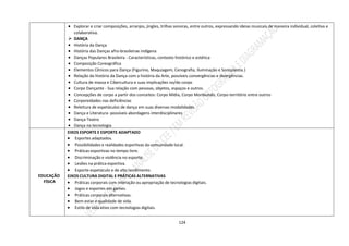 124
 Explorar e criar composições, arranjos, jingles, trilhas sonoras, entre outros, expressando ideias musicais de maneira individual, coletiva e
colaborativa.
 DANÇA
 História da Dança
 História das Danças afro-brasileirae indígena
 Danças Populares Brasileira - Características, contexto histórico e estética
 Composição Coreográfica
 Elementos Cênicos para Dança (Figurino, Maquiagem, Cenografia, Iluminação e Sonoplastia.)
 Relação da história da Dança com a história da Arte, possíveis convergências e divergências.
 Cultura de massa e Cibercultura e suas implicações no/do corpo
 Corpo Dançante - Sua relação com pessoas, objetos, espaços e outros.
 Concepções de corpo a partir dos conceitos: Corpo Mídia, Corpo Moribundo, Corpo-território entre outros
 Corporeidades nas deficiências
 Releitura de espetáculos de dança em suas diversas modalidades
 Dança e Literatura -possíveis abordagens interdisciplinares
 Dança-Teatro
 Dança na tecnologia
EDUCAÇÃO
FÍSICA
EIXOS ESPORTE E ESPORTE ADAPTADO
 Esportes adaptados.
 Possibilidades e realidades esportivas da comunidade local.
 Práticas esportivas no tempo livre.
 Discriminação e violência no esporte.
 Lesões na prática esportiva.
 Esporte espetáculo e de alto rendimento.
EIXOS CULTURA DIGITAL E PRÁTICAS ALTERNATIVAS
 Práticas corporais com interação ou apropriação de tecnologias digitais.
 Jogos e esportes em games.
 Práticas corporais alternativas.
 Bem-estar e qualidade de vida.
 Estilo de vida ativo com tecnologias digitais.
 