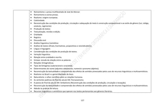 127
 Romantismo: a prosa multifacetada de José de Alencar.
 Romantismo e outras prosas.
 Realismo: origens europeias.
 Coletividade:
 Reconstrução das condições de produção, circulação e adequação do texto à construção composicional e ao estilo de gênero (Lei, código,
estatuto, regimento).
 Produção de textos:
 Textualização, revisão e edição.
 Oralidade:
 Registro.
 Discussão oral.
 Análise linguística /semiótica:
 Análise de textos oficiais /normativos, propositivos e reivindicatórios.
 Língua e linguagem:
 Consideração das condições de produção de textos.
 Variação linguística.
 Relação entre oralidade e escrita.
 Sintaxe: estudo da relação entre as palavras.
 Relações Sintagmáticas.
 Tipos de Sintagmas (suboracional e oracional).
 Determinantes do nome (adjuntos adnominais, numeral e pronome adjetivo).
 Reconstrução da textualidade e compreensão dos efeitos de sentidos provocados pelos usos de recursos linguísticos e multissemióticos.
 Realismo no Brasil e o genial Machado de Assis.
 Naturalismo: o olhar científico sobre as relações humanas.
 As vertentes poéticas do final do século XIX: Parnasianismo.
 A poesia do final do século XIX: Simbolismo (Reconstrução das condições de produção, circulação e recepção).
 Reconstrução da textualidade e compreensão dos efeitos de sentidos provocados pelos usos de recursos linguísticos e multissemióticos.
 Adesão às práticas de leitura.
 Recursos linguísticos e semióticos que operam nos textos pertencentes aos gêneros literários.
 