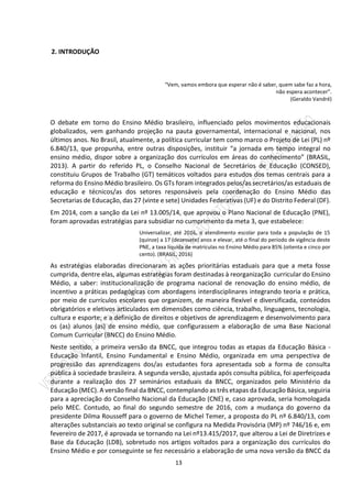 13
2. INTRODUÇÃO
“Vem, vamos embora que esperar não é saber, quem sabe faz a hora,
não espera acontecer”.
(Geraldo Vandré)
O debate em torno do Ensino Médio brasileiro, influenciado pelos movimentos educacionais
globalizados, vem ganhando projeção na pauta governamental, internacional e nacional, nos
últimos anos. No Brasil, atualmente, a política curricular tem como marco o Projeto de Lei (PL) nº
6.840/13, que propunha, entre outras disposições, instituir “a jornada em tempo integral no
ensino médio, dispor sobre a organização dos currículos em áreas do conhecimento” (BRASIL,
2013). A partir do referido PL, o Conselho Nacional de Secretários de Educação (CONSED),
constituiu Grupos de Trabalho (GT) temáticos voltados para estudos dos temas centrais para a
reforma do Ensino Médio brasileiro. Os GTs foram integrados pelos/as secretários/as estaduais de
educação e técnicos/as dos setores responsáveis pela coordenação do Ensino Médio das
Secretarias de Educação, das 27 (vinte e sete) Unidades Federativas (UF) e do Distrito Federal (DF).
Em 2014, com a sanção da Lei nº 13.005/14, que aprovou o Plano Nacional de Educação (PNE),
foram aprovadas estratégias para subsidiar no cumprimento da meta 3, que estabelece:
Universalizar, até 2016, o atendimento escolar para toda a população de 15
(quinze) a 17 (dezessete) anos e elevar, até o final do período de vigência deste
PNE, a taxa líquida de matrículas no Ensino Médio para 85% (oitenta e cinco por
cento). (BRASIL, 2016)
As estratégias elaboradas direcionaram as ações prioritárias estaduais para que a meta fosse
cumprida, dentre elas, algumas estratégias foram destinadas à reorganização curricular do Ensino
Médio, a saber: institucionalização de programa nacional de renovação do ensino médio, de
incentivo a práticas pedagógicas com abordagens interdisciplinares integrando teoria e prática,
por meio de currículos escolares que organizem, de maneira flexível e diversificada, conteúdos
obrigatórios e eletivos articulados em dimensões como ciência, trabalho, linguagens, tecnologia,
cultura e esporte; e a definição de direitos e objetivos de aprendizagem e desenvolvimento para
os (as) alunos (as) de ensino médio, que configurassem a elaboração de uma Base Nacional
Comum Curricular (BNCC) do Ensino Médio.
Neste sentido, a primeira versão da BNCC, que integrou todas as etapas da Educação Básica -
Educação Infantil, Ensino Fundamental e Ensino Médio, organizada em uma perspectiva de
progressão das aprendizagens dos/as estudantes fora apresentada sob a forma de consulta
pública à sociedade brasileira. A segunda versão, ajustada após consulta pública, foi aperfeiçoada
durante a realização dos 27 seminários estaduais da BNCC, organizados pelo Ministério da
Educação (MEC). A versão final da BNCC, contemplando as três etapas da Educação Básica, seguiria
para a apreciação do Conselho Nacional da Educação (CNE) e, caso aprovada, seria homologada
pelo MEC. Contudo, ao final do segundo semestre de 2016, com a mudança do governo da
presidente Dilma Rousseff para o governo de Michel Temer, a proposta do PL nº 6.840/13, com
alterações substanciais ao texto original se configura na Medida Provisória (MP) nº 746/16 e, em
fevereiro de 2017, é aprovada se tornando na Lei nº13.415/2017, que alterou a Lei de Diretrizes e
Base da Educação (LDB), sobretudo nos artigos voltados para a organização dos currículos do
Ensino Médio e por conseguinte se fez necessário a elaboração de uma nova versão da BNCC da
 