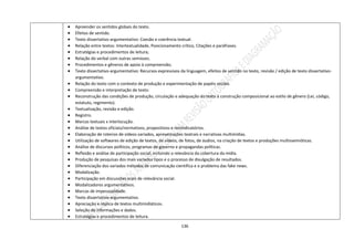 136
 Apreender os sentidos globais do texto.
 Efeitos de sentido.
 Texto dissertativo-argumentativo: Coesão e coerência textual.
 Relação entre textos: Intertextualidade, Posicionamento crítico, Citações e paráfrases.
 Estratégias e procedimentos de leitura;
 Relação do verbal com outras semioses.
 Procedimentos e gêneros de apoio à compreensão;
 Texto dissertativo-argumentativo: Recursos expressivos da linguagem, efeitos de sentido no texto, revisão / edição de texto dissertativo-
argumentativo.
 Relação do texto com o contexto de produção e experimentação de papéis sociais.
 Compreensão e interpretação de texto:
 Reconstrução das condições de produção, circulação e adequação do texto à construção composicional ao estilo de gênero (Lei, código,
estatuto, regimento).
 Textualização, revisão e edição.
 Registro.
 Marcas textuais x interlocução.
 Análise de textos oficiais/normativos, propositivos e reivindicatórios.
 Elaboração de roteiros de vídeos variados, apresentações teatrais e narrativas multimídias.
 Utilização de softwares de edição de textos, de vídeos, de fotos, de áudios, na criação de textos e produções multissemióticas.
 Análise de discursos políticos, programas de governo e propagandas políticas.
 Reflexão e análise de participação social, incluindo a relevância da cobertura da mídia.
 Produção de pesquisas dos mais variados tipos e o processo de divulgação de resultados.
 Diferenciação dos variados métodos de comunicação científica e o problema das fake news.
 Modalização.
 Participação em discussões orais de relevância social.
 Modalizadores argumentativos.
 Marcas de impessoalidade.
 Texto dissertativo-argumentativo.
 Apreciação e réplica de textos multimidiáticos.
 Seleção de informações e dados.
 Estratégias e procedimentos de leitura.
 