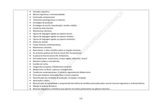 137
 Variação Linguística.
 Marcas linguísticas e intertextualidade.
 Construção composicional.
 Elementos paralinguísticos e cinésicos;
 Estratégias de produção.
 Estratégias de escrita: textualização, revisão e edição.
 Estudo do texto literário.
 Movimentos Literários.
 Figuras de linguagem ligadas ao aspecto sonoro.
 Figuras de linguagem ligadas ao aspecto sintático.
 Figuras de linguagem ligadas ao aspecto semântico.
 Efeitos de sentido.
 Textos literários contemporâneos.
 Movimentos Literários.
 Naturalismo: o olhar científico sobre as relações humanas.
 As vertentes poéticas do final do século XIX: Parnasianismo.
 A poesia do final do século XIX: Simbolismo.
 Pré-modernismo: muitos focos, muitas regiões, diferentes “brasis”.
 Monteiro Lobato e Lima Barreto.
 Euclides da Cunha.
 Vanguardas europeias e Modernismo no Brasil.
 Modernismo no Brasil: rupturas e transgressões.
 Tendências contemporâneas: O romance regionalista do Modernismo.
 Prosa pós-moderna: Guimarães Rosa e Clarice Lispector.
 Reconstrução das condições de produção, circulação e recepção.
 Apreciação e réplica.
 Reconstrução da textualidade e compreensão dos efeitos de sentidos provocados pelos usos de recursos linguísticos e multissemióticos.
 Adesão às práticas de leitura.
 Recursos linguísticos e semióticos que operam nos textos pertencentes aos gêneros literários.
 