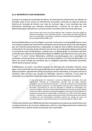 138
8.1.2. MATEMÁTICA E SUAS TECNOLOGIAS
A escola é um espaço de socialização de saberes, de construção do conhecimento, de reflexão, de
formação onde se tem acesso ao conhecimento acumulado, construído ao longo do processo
histórico de formação do homem, por meio do currículo; logo, é uma instituição que está
diretamente relacionada aos interesses socioeconômicos e culturais de um povo em uma
determinada época; desta forma, o currículo escolar se constitui como uma construção social.
Seres humanos vão à escola com vários objetivos. Mas a existência da escola cumpre um
objetivo antropológico muito importante: garantir a continuidade da espécie,socializando
para as novas gerações as aquisições e invenções resultantes do desenvolvimento cultural
da humanidade (ELVIRA, 2008, p.17).
Na área de Matemática e suas Tecnologias, o currículo, muitas vezes, é compreendido apenas, como
uma relação de objetos de conhecimento norteadores dos processos de ensino e de aprendizagem
que vem sofrendo questionamentos e adequações ao longo de toda a história daconstrução do
conhecimento. Por exemplo, desde o final dos anos 50, vem ocorrendo muitos debates relacionados
a renovação do ensino da Matemática, surgindo assim, na década de 60, um movimento que ficou
conhecido como o Movimento da Matemática Moderna (MMM). Esse Movimento tinha como foco,
“o quê” e “o como” ensinar Matemática, refletindo uma preocupação com a abordagem de
conteúdos a serviço da técnica, da ciência e da economia moderna. O currículo de Matemática, na
época, era muito criticado por considerar que os estudantes aprendem matemática decorando,
memorizando processos e provas.
O MMM gerou, ao ensino, uma ênfase excessiva nas definições dos conteúdos. Portanto, nessa
lógica, não era permitido que houvesse dúvida quanto ao significado dos conceitos e definiçõesdos
objetos estudados. Segundo Kline (1976), em qualquer área da matemática, é necessário ensinar ao
estudante sobre estrutura que consiste em definições, axiomas e teoremas. O que pode ser
contestado é sua importância diante do estágio elementar em que o estudante se encontra.
A nova preocupação em modernizar o ensino de Matemática, entretanto, teria sido
originalmente motivada por acontecimentos ocorridos fora do campo científico-
tecnológico, mas a ele totalmente vinculados. [...] Durante os primeiros anos da décadade
50, vários projetos começaram a ser desenvolvidos, tendo em vista a melhoria do ensino
secundário, especialmente por meio da adequação à realidade da universidade e aos
avanços tecnológicos. Mas foi um fato não ligado diretamente à situação escolardos Estados
Unidos que acabou acelerando as propostas pedagógicas americanas e desencadeando um
movimento internacional de modernização. O lançamento, em 1957, do primeiro foguete
soviético – o Sputnik – levou o governo americano a tomar consciência de que, para resolver
o problema da clara desvantagem tecnológica existente em relação aos russos, era
necessário repensar o ensino de matemática e o de ciências (Miorim, 1998, p. 108.).
É importante salientar que o MMM apresentava uma proposta clara quanto aos compromissos com
o progresso técnico e de um ensino voltado para a ciência e a tecnologia tendo como metaensinar
o estudante mais a abstrair do que se preocupar com as aplicações.
 