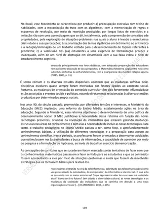 139
No Brasil, esse Movimento se caracterizou por produzir: a) preocupação excessiva com treino de
habilidades, com a mecanização do trato com os algoritmos, com a memorização de regras e
esquemas de resolução, por meio da repetição produzidas por longas listas de exercícios e a
imitação não com uma aprendizagem que se dê, inicialmente, pela compreensão de conceitos ede
propriedades, pela exploração de situações-problemas nas quais o aluno é levado a exercitarsua
criatividade e suas percepções; b) a priorização dos temas algébricos em detrimento ao aritmético
e a redução/eliminação de um trabalho voltado para o desenvolvimento de tópicos referentes à
geometria; c) a submissão dos (as) estudantes a uma exigência de formalização precoce e
inadequado, além de um nível de abstração em desarmonia com a sua faixa etária e nível de
amadurecimento cognitivo.
Veiculada principalmente nos livros didáticos, sem adequada preparação dos educadores
nem suficiente discussão de seus propósitos, a Matemática Moderna surgiuentre nós como
substituta definitiva da velha Matemática, com a qual parecia não mantém relação alguma
(PIRES, 2000, p. 31).
É senso comum e os diversos estudos disponíveis apontam que as mudanças sofridas pelas
disciplinas escolares quase sempre foram motivadas por fatores ligados ao contexto social.
Portanto, as mudanças de orientação do conteúdo curricular têm sido fortemente influenciadase
estão associadas a eventos sociais e políticos, estando diretamente relacionadas às diversas tensões
produzidas por determinados grupos sociais.
Nos anos 90, do século passado, promovidas por diferentes tensões e interesses, o Ministério da
Educação (MEC) implantou uma reforma do Ensino Médio, estabelecendo ações na área da
educação. Segundo o Ministério, essa reforma objetivava o desenvolvimento de uma política de
desenvolvimento social. O MEC justificava a necessidade dessa reforma em função das novas
tecnologias presentes, oriundas da revolução da informática que estavam gerando mudanças
estruturais nas áreas do conhecimento e com elas a necessidade de incluir as novas tecnologias.Para
tanto, o trabalho pedagógico no Ensino Médio passou a ter, como foco, o aprofundamentode
conhecimentos básicos, a utilização de diferentes tecnologias e a preparação para acesso ao
conhecimento científico. Nesse período, os professores foram orientados a desenvolver atividades
que estimulassem nos (as) estudantes a busca de informações, a capacidade de aprender por meio
de pesquisa e a formulação de hipóteses, ao invés de trabalhar exercício dememorização.
As concepções de currículos que se sucederam foram marcadas pelas tentativas de fazer com que
os conhecimentos matemáticos passassem a fazer sentido para os estudantes e que os conteúdos
fossem apresentados a eles por meio de situações-problemas e ainda que fossem desenvolvidas
estratégias que os tornassem hábeis para resolvê-los.
Hoje estamos entrando na era da teleinformática, sobretudo das telecomunicações como
uso generalizado da calculadora, do computador, da informática e da internet. O que está
se passando com os meios anteriores? O que representa saber ler e escrever na sociedade
atual? Como será no futuro? Sem dúvida a diversidade cultural, as novas tecnologias e as
mudanças da sociedade são indicadores que se caminha em direção a uma nova
organização curricular [...] (D’AMBRÓSIO, 2014, p.105).
 
