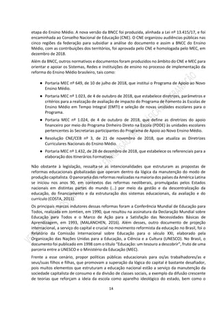 14
etapa do Ensino Médio. A nova versão da BNCC foi produzida, alinhada a Lei nº 13.415/17, e foi
encaminhada ao Conselho Nacional de Educação (CNE). O CNE organizou audiências públicas nas
cinco regiões da federação para subsidiar a análise do documento e assim a BNCC do Ensino
Médio, com as contribuições dos territórios, foi aprovada pelo CNE e homologada pelo MEC, em
dezembro de 2018.
Além da BNCC, outros normativos e documentos foram produzidos no âmbito do CNE e MEC para
orientar e apoiar os Sistemas, Redes e instituições de ensino no processo de implementação da
reforma do Ensino Médio brasileiro, tais como:
● Portaria MEC nº 649, de 10 de julho de 2018, que institui o Programa de Apoio ao Novo
Ensino Médio.
● Portaria MEC nº 1.023, de 4 de outubro de 2018, que estabelece diretrizes, parâmetros e
critérios para a realização de avaliação de impacto do Programa de Fomento às Escolas de
Ensino Médio em Tempo Integral (EMTI) e seleção de novas unidades escolares para o
Programa.
● Portaria MEC nº 1.024, de 4 de outubro de 2018, que define as diretrizes do apoio
financeiro por meio do Programa Dinheiro Direto na Escola (PDDE) às unidades escolares
pertencentes às Secretarias participantes do Programa de Apoio ao Novo Ensino Médio.
● Resolução CNE/CEB nº 3, de 21 de novembro de 2018, que atualiza as Diretrizes
Curriculares Nacionais do Ensino Médio.
● Portaria MEC nº 1.432, de 28 de dezembro de 2018, que estabelece os referenciais para a
elaboração dos Itinerários Formativos.
Não obstante à legislação, ressalta-se as intencionalidades que estruturam as propostas de
reformas educacionais globalizadas que operam dentro da lógica da manutenção do modo de
produção capitalista. O panorama das reformas realizadas na maioria dos países da América Latina
se iniciou nos anos 90, em contextos das reformas neoliberais, promulgadas pelos Estados
nacionais em distintas partes do mundo (...) por meio da gestão e da descentralização da
educação, do financiamento e da estruturação dos sistemas educacionais, da avaliação e do
currículo (COSTA, 2011).
Os principais marcos indutores dessas reformas foram a Conferência Mundial de Educação para
Todos, realizada em Jomtien, em 1990, que resultou na assinatura da Declaração Mundial sobre
Educação para Todos e o Marco de Ação para a Satisfação das Necessidades Básicas de
Aprendizagem, em 1993, (MALANCHEN, 2016). Além desses, outro documento de projeção
internacional, a serviço do capital e crucial no movimento reformista da educação no Brasil, foi o
Relatório da Comissão Internacional sobre Educação para o século XXI, elaborado pela
Organização das Nações Unidas para a Educação, a Ciência e a Cultura (UNESCO). No Brasil, o
documento foi publicado em 1998 com o título “Educação: um tesouro a descobrir”, fruto de uma
parceria entre a UNESCO e o Ministério da Educação (MEC).
Frente a esse cenário, propor políticas públicas educacionais para os/as trabalhadores/as e
seus/suas filhos e filhas, que promovam a superação da lógica do capital é bastante desafiador,
pois muitos elementos que estruturam a educação nacional estão a serviço da manutenção da
sociedade capitalista de consumo e da divisão de classes sociais, a exemplo da difusão crescente
de teorias que reforçam a ideia da escola como aparelho ideológico do estado, bem como o
 