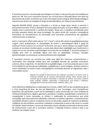 140
É necessário construir uma educação que dialogue com todos e tudo que faz parte da realidade,em
pleno sec. XXI. Para isso é necessário construir um currículo para a Educação Básica com base nos
documentos de caráter normativos que visam a formação humana integral,definindoaprendizagens
essenciais que devem ser atingidas ao longo da educação Básica, por todos os (as) estudantes.
Segundo SAVIANI (2015), pensar a Educação e a Escola ao longo desse século, é exercitar o
pensamento futurista. O futuro desejável tem como papel da Escola, no Ensino Médio, recuperar a
relação entre o conhecimento e a prática do trabalho. Neste caso, o trabalho é considerado como
princípio educativo diante das novas tecnologias. Em pleno século XXI, vivendo a revolução da
informática, da microeletrônica, da automação, está ocorrendo atransferência das operações
intelectuais para as máquinas.
Assim, é necessário refletir sobre educar “no” e “para” o século XXI, diante de questionamentosque
surgem: como problematizar as metodologias de ensino e aprendizagem? Qual o papel do
professor? Como construir um currículo? Como fazer com que a escola exerça o seu papel? Neste
contexto de constante transformações, a escola deve desenvolver habilidades que transformem o
sujeito em um ser que tenha a aprendizagem como foco de sua existência. É necessário preparar o
cidadão para viver na sociedade digital com foco na diversidade, incerteza, inovação,
descentralização, no entusiasmo, no desenvolvimento da criatividade.
É necessário construir um currículo que reflita para além dos interesses socioeconômicos e
contemplem uma educação voltada para essa sociedade marcada por questões emocionais,
culturais, éticas e cognitivas. Em atendimento as questões legais, o currículo proposto para o novo
Ensino Médio foi estruturado por habilidades, competências a serem atingidas, atitudes evalores a
serem trabalhados na escola e todo o planejamento e orientação deverão ser seguidospor toda a
comunidade escolar.
Segundo Larry Cuban os determinantes das mudanças curriculares e as formas como as
mudanças ocorrem são de natureza essencialmente política. Nesse sentido, pode se
constatar que as questões relacionadas à realização de políticas curriculares envolvem
poder, controle, coalisões, negociações e compromissos entre grupos e indivíduos,
operando dentro e fora do sistema escolar. (SANTOS, 1992, p. 62).
Como Referência Nacional para a elaboração do currículo, a BNCC-EM traz dez competências gerais
e cinco específicas da área. Na área de Matemática e suas Tecnologias, essas Competências
Especificas são construídas a partir de 43 habilidades e estão estruturadas em cinco Unidades de
Conhecimento (números, álgebra, geometria, grandezas e medidas, probabilidade e estatística). As
competências a serem alcançadas se referem à mobilização de conhecimentos que serão
construídos após desenvolverem habilidades referentes às práticas cognitivas e socioemocionais,
envolvendo atitudes e valores. O objetivo é tornar os educandos capazes de resolverem problemas
complexos da vida cotidiana, exercendo a cidadania e preparando-os para a vida social e o mundo
do trabalho. Neste contexto, o ensino da matemática requer reflexões envolvendo as diversas áreas
do conhecimento e para isto é necessário conhecer a realidade histórica cultural e toda a sua
dinâmica nas relações sociais.
 