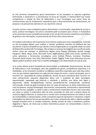 141
As três primeiras competências gerais desenvolvem no (a) estudante os aspectos cognitivos
estimulando a autoestima e a perseverança na busca de soluções. É imprescindível que nestas
competências a relação da Área de Matemática e suas Tecnologias com outras Áreas de
Conhecimentos seja de fundamental importância para o desenvolvimento do conhecimento, da
pesquisa e do pensamento abstrato em seu repertório cultural.
A quarta, quinta e sexta competência gerais desenvolvem a comunicação, capacidade de escutar o
outro, produzir tecnologias e de como o estudante pode se preparar para o futuro. A matemática
se faz necessário nessas competências quando se faz uso de instrumentos estatísticos como leitura
de gráficos e de informações, se posicionando de forma crítica nessas leituras.
Os modelos matemáticos são importantes instrumentos usados para essas competências, incluindo
ou não tecnologias digitais, para modelar e resolver problemas inseridos no cotidiano dos (as)
estudantes. A quinta competência que aborda a Cultura Digital pode ser um grande aliado nas aulas
de Matemática produzindo Tecnologias. São variados os recursos tecnológicos que o professor pode
utilizar, como por exemplo: as plataformas digitais como Flippity, Educaplay, Quizlet, Google
Hangouts / Meet, Skype, Zoom, Microsoft Teams, BigBlueButton, Loom entre outros; também há
vários aplicativos e ferramentas tecnológicas, como Kahhot, Plickers, Socrative, ClassDojo,
Classcraft, Book Creator, Pear Deck, Mentimeter, Padlet, Flipgrid, Trello. Esses diferentes recursos
digitais podem qualificar ainda mais o trabalho pedagógico a ser desenvolvido em sala de aula.
Já as outras últimas quatro Competências Gerais trazem as habilidades Socioemocionais. Na área
de Matemática e suas Tecnologias, além das competências gerais, competências específicas e as
habilidades, se faz necessário considerar os objetivos específicos esperados para cada faixa etária,
uma vez que existem expectativas em cada uma das etapas de ensino, a serem alcançadas, que se
resumem em :capacidade de resolver problemas, através da qual o estudante deve construir um
novo conhecimento enquanto desenvolve ideias com o propósito de obter estratégias;
argumentação, capacidade que estimula o estudante a justificar suas ideias com lógica e
argumentos válidos (fundamentação teórica) possibilitando-lhe compreensão conceitual;
comunicação, através da qual o estudante deve ser capaz de expressar as ideias matemáticas por
meio de palavras, escritas (simbologia), descrevendo, interpretando, sintetizando e representando
de várias formas; conexões: as ideias e todo o conhecimento matemático foram e são construídos
uns sobre os outros. A matemática além de estar conectada em rede com a própria ciência do
raciocínio lógico e abstrato, se conecta com o mundo real e consequentemente com todas as áreas
do conhecimento; e representações, sendo o estudante capaz de representar e interpretar o objeto
matemático nas diversas formas que possibilite uma maior compreensão sobre o objeto estudado,
fazendo conexões entre as relações existentes, obtidas através de todo o simbolismo, gráficos,
diagramas e figuras, de modo que as ideias matemáticas possam ser compreendidas e ocorra a
comunicação.
 